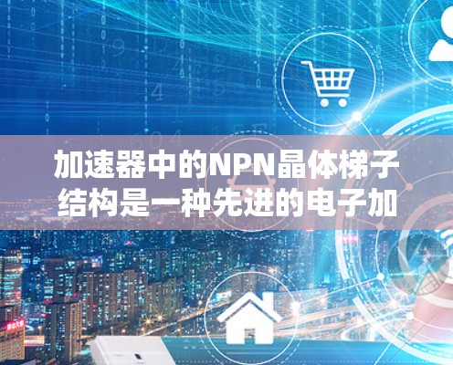 加速器中的NPN晶体梯子结构是一种先进的电子加速技术，通过精确设计的P型和N型半导体区域，实现梯形分布的加速过程，以提高电子的加速效率和能量均匀性。以下是对这一技术的详细分析和总结